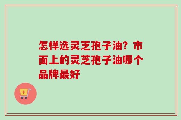 怎样选灵芝孢子油?市面上的灵芝孢子油哪个品牌好 怎样选灵芝孢子油?市面上的灵芝孢子油哪个品牌好