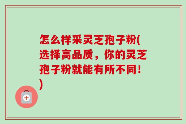 怎么样采灵芝孢子粉(选择高品质，你的灵芝孢子粉就能有所不同！)