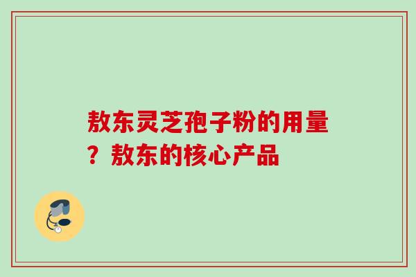 敖东灵芝孢子粉的用量?敖东的核心产品 敖东灵芝孢子粉的用量?敖东的核心产品