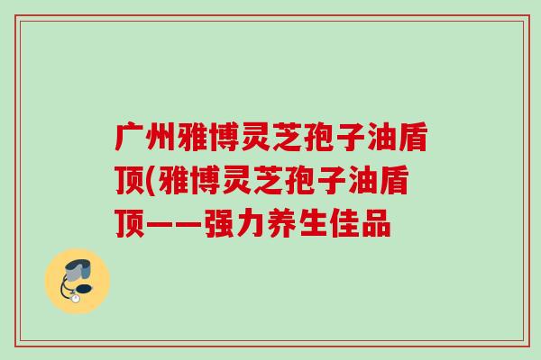 广州雅博灵芝孢子油盾顶(雅博灵芝孢子油盾顶——强力养生佳品 广州雅博灵芝孢子油盾顶(雅博灵芝孢子油盾顶——强力养生佳品