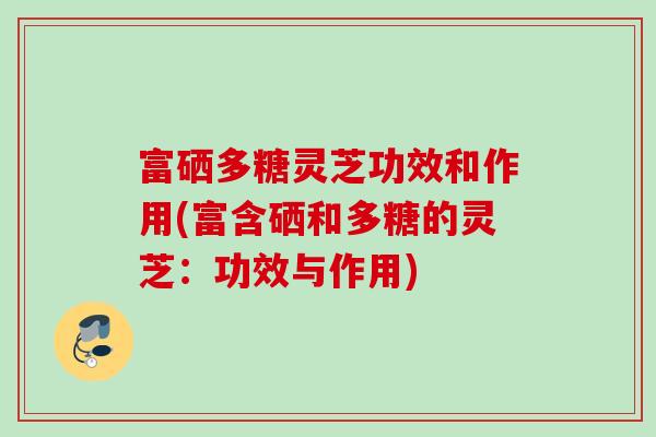 富硒多糖灵芝功效和作用(富含硒和多糖的灵芝:功效与作用) 富硒多糖灵芝功效和作用(富含硒和多糖的灵芝:功效与作用)