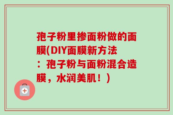孢子粉里掺面粉做的面膜(DIY面膜新方法:孢子粉与面粉混合造膜,水润美肌!) 孢子粉里掺面粉做的面膜(DIY面膜新方法:孢子粉与面粉混合造膜,水润美肌!)