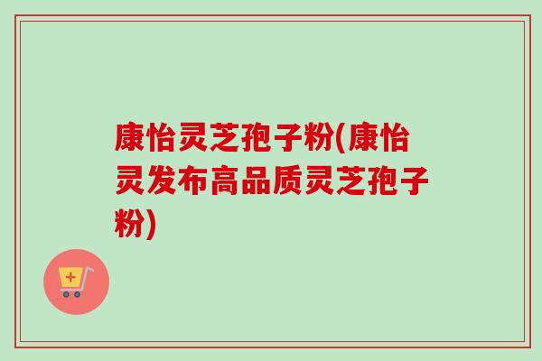 康怡灵芝孢子粉(康怡灵发布高品质灵芝孢子粉) 康怡灵芝孢子粉(康怡灵发布高品质灵芝孢子粉)