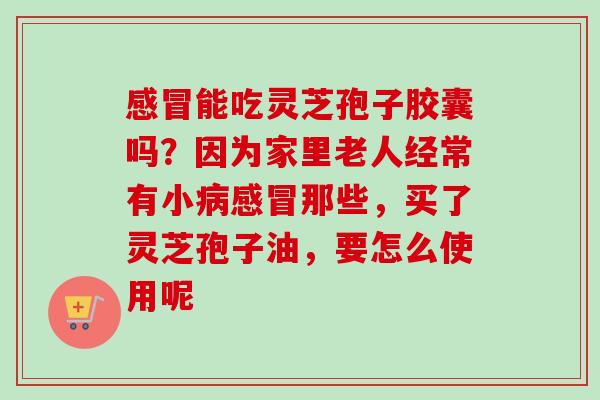 能吃灵芝孢子胶囊吗?因为家里老人经常有小那些,买了灵芝孢子油,要怎么使用呢 能吃灵芝孢子胶囊吗?因为家里老人经常有小那些,买了灵芝孢子油,要怎么使用呢