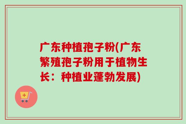 广东种植孢子粉(广东繁殖孢子粉用于植物生长:种植业蓬勃发展) 广东种植孢子粉(广东繁殖孢子粉用于植物生长:种植业蓬勃发展)
