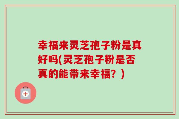 幸福来灵芝孢子粉是真好吗(灵芝孢子粉是否真的能带来幸福?) 幸福来灵芝孢子粉是真好吗(灵芝孢子粉是否真的能带来幸福?)