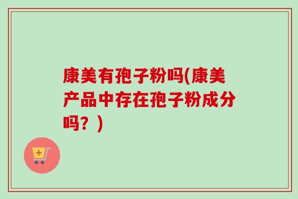 康美有孢子粉吗(康美产品中存在孢子粉成分吗?) 康美有孢子粉吗(康美产品中存在孢子粉成分吗?)