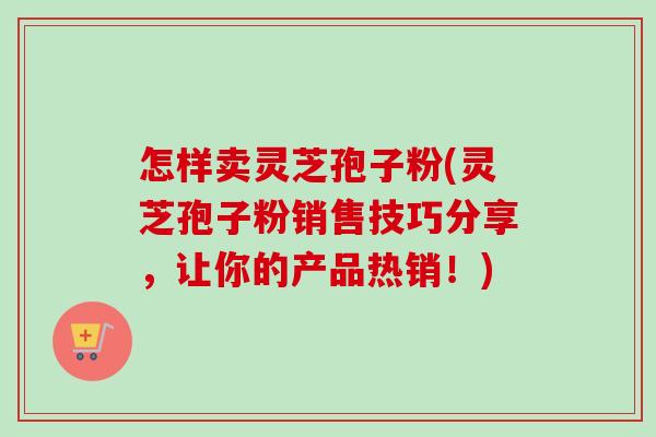怎样卖灵芝孢子粉(灵芝孢子粉销售技巧分享，让你的产品热销！)