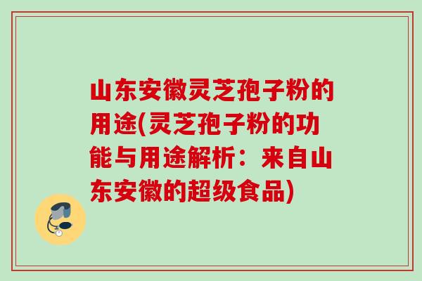 山东安徽灵芝孢子粉的用途(灵芝孢子粉的功能与用途解析：来自山东安徽的超级食品)