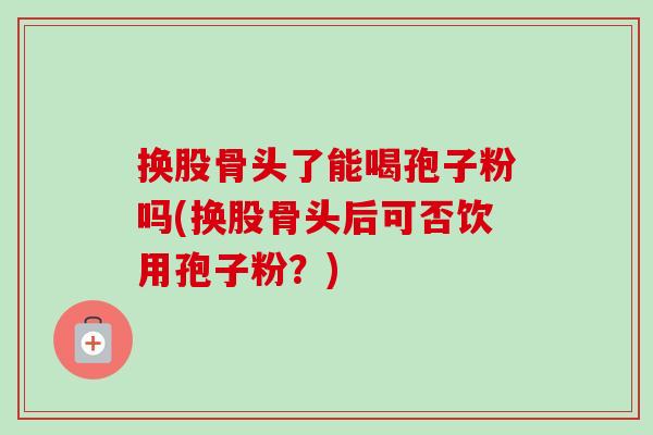 换股骨头了能喝孢子粉吗(换股骨头后可否饮用孢子粉?) 换股骨头了能喝孢子粉吗(换股骨头后可否饮用孢子粉?)