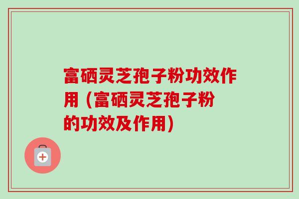 富硒灵芝孢子粉功效作用 (富硒灵芝孢子粉的功效及作用) 富硒灵芝孢子粉功效作用 (富硒灵芝孢子粉的功效及作用)