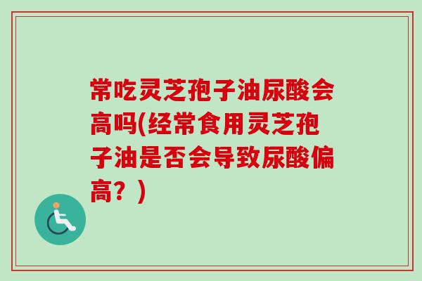 常吃灵芝孢子油尿酸会高吗(经常食用灵芝孢子油是否会导致尿酸偏高?) 常吃灵芝孢子油尿酸会高吗(经常食用灵芝孢子油是否会导致尿酸偏高?)