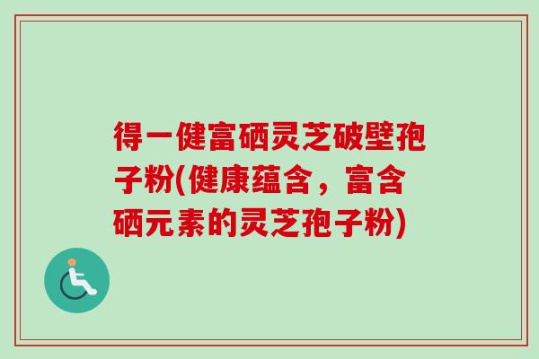 得一健富硒灵芝破壁孢子粉(健康蕴含，富含硒元素的灵芝孢子粉)