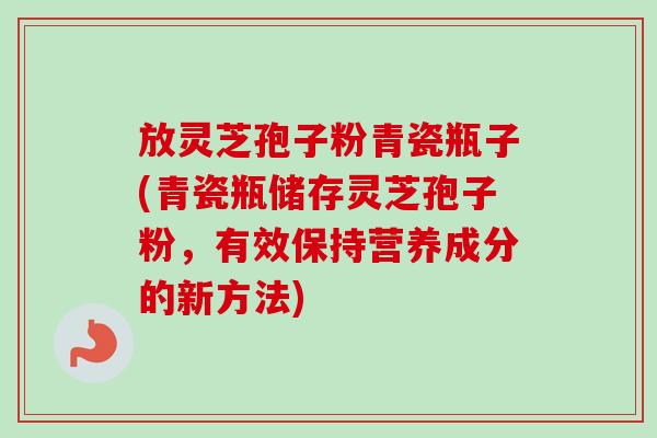 放灵芝孢子粉青瓷瓶子(青瓷瓶储存灵芝孢子粉，有效保持营养成分的新方法)