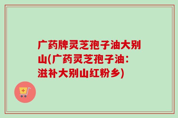 广药牌灵芝孢子油大别山(广药灵芝孢子油:滋补大别山红粉乡) 广药牌灵芝孢子油大别山(广药灵芝孢子油:滋补大别山红粉乡)