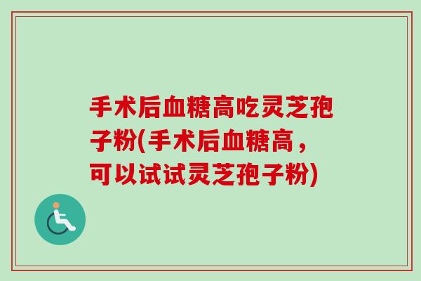 手术后高吃灵芝孢子粉(手术后高,可以试试灵芝孢子粉) 手术后高吃灵芝孢子粉(手术后高,可以试试灵芝孢子粉)