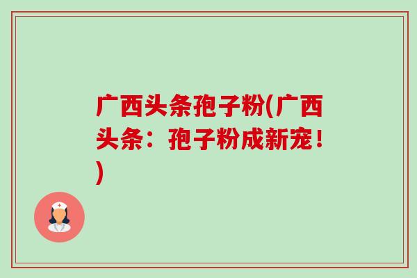 广西头条孢子粉(广西头条:孢子粉成新宠!) 广西头条孢子粉(广西头条:孢子粉成新宠!)
