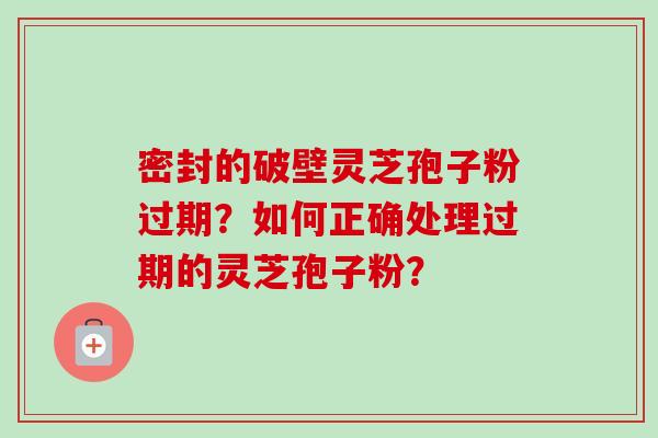 密封的破壁灵芝孢子粉过期?如何正确处理过期的灵芝孢子粉? 密封的破壁灵芝孢子粉过期?如何正确处理过期的灵芝孢子粉?