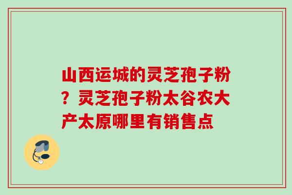 山西运城的灵芝孢子粉?灵芝孢子粉太谷农大产太原哪里有销售点 山西运城的灵芝孢子粉?灵芝孢子粉太谷农大产太原哪里有销售点