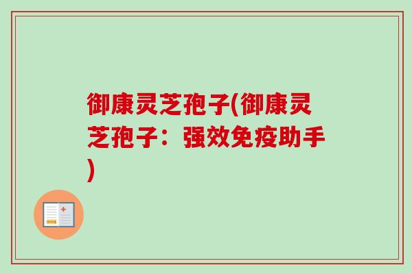 御康灵芝孢子(御康灵芝孢子:强效免疫助手) 御康灵芝孢子(御康灵芝孢子:强效免疫助手)