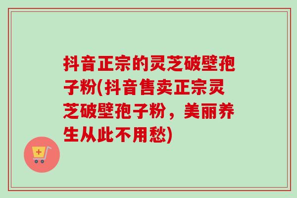 抖音正宗的灵芝破壁孢子粉(抖音售卖正宗灵芝破壁孢子粉,美丽养生从此不用愁) 抖音正宗的灵芝破壁孢子粉(抖音售卖正宗灵芝破壁孢子粉,美丽养生从此不用愁)
