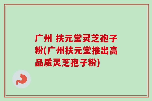 广州 扶元堂灵芝孢子粉(广州扶元堂推出高品质灵芝孢子粉)