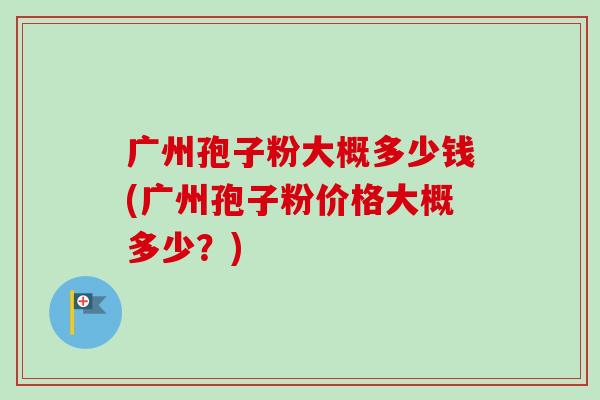 广州孢子粉大概多少钱(广州孢子粉价格大概多少?) 广州孢子粉大概多少钱(广州孢子粉价格大概多少?)