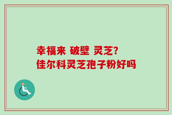 幸福来 破壁 灵芝?佳尔科灵芝孢子粉好吗 幸福来 破壁 灵芝?佳尔科灵芝孢子粉好吗