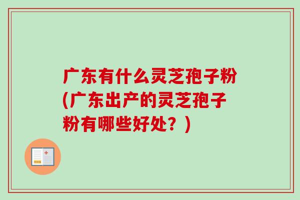 广东有什么灵芝孢子粉(广东出产的灵芝孢子粉有哪些好处?) 广东有什么灵芝孢子粉(广东出产的灵芝孢子粉有哪些好处?)