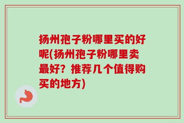 扬州孢子粉哪里买的好呢(扬州孢子粉哪里卖好？推荐几个值得购买的地方)
