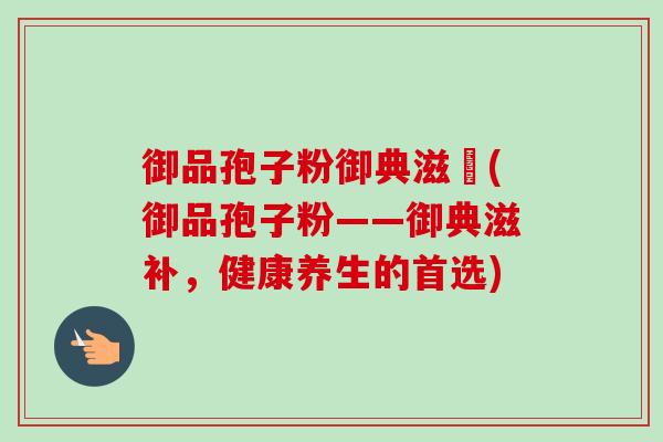 御品孢子粉御典滋補(御品孢子粉——御典滋补,健康养生的首选) 御品孢子粉御典滋補(御品孢子粉——御典滋补,健康养生的首选)