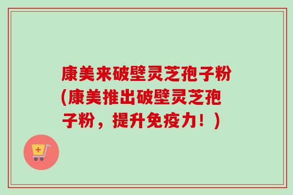 康美来破壁灵芝孢子粉(康美推出破壁灵芝孢子粉,提升免疫力!) 康美来破壁灵芝孢子粉(康美推出破壁灵芝孢子粉,提升免疫力!)
