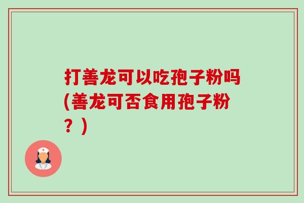 打善龙可以吃孢子粉吗(善龙可否食用孢子粉?) 打善龙可以吃孢子粉吗(善龙可否食用孢子粉?)