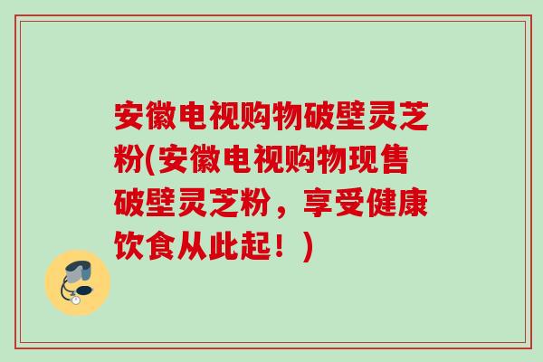 安徽电视购物破壁灵芝粉(安徽电视购物现售破壁灵芝粉,享受健康饮食从此起!) 安徽电视购物破壁灵芝粉(安徽电视购物现售破壁灵芝粉,享受健康饮食从此起!)