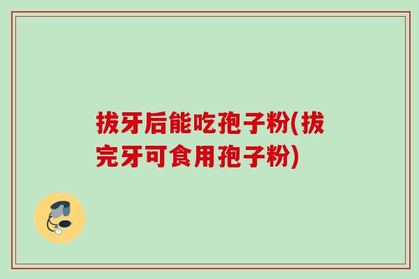 拔牙后能吃孢子粉(拔完牙可食用孢子粉) 拔牙后能吃孢子粉(拔完牙可食用孢子粉)