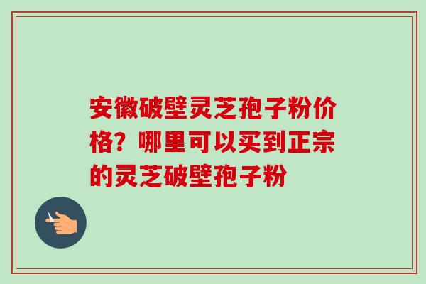 安徽破壁灵芝孢子粉价格？哪里可以买到正宗的灵芝破壁孢子粉