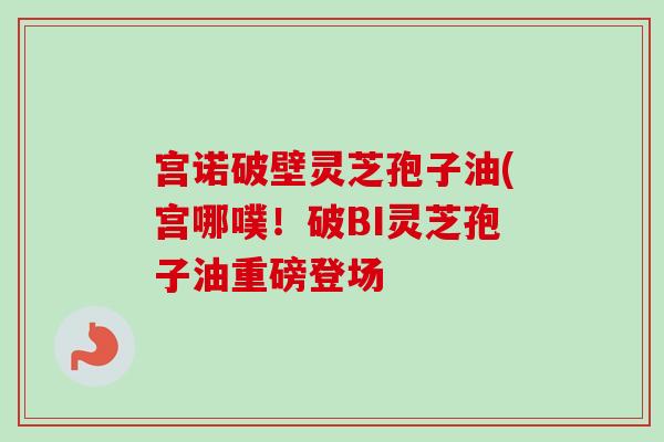 宫诺破壁灵芝孢子油(宫哪噗！破BI灵芝孢子油重磅登场