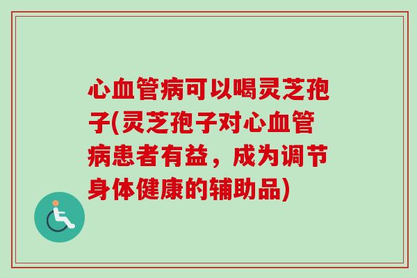 心可以喝灵芝孢子(灵芝孢子对心患者有益，成为调节身体健康的辅助品)