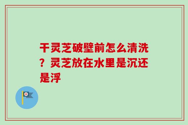 干灵芝破壁前怎么清洗？灵芝放在水里是沉还是浮