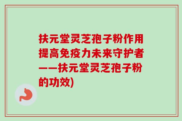 扶元堂灵芝孢子粉作用提高免疫力未来守护者——扶元堂灵芝孢子粉的功效) 扶元堂灵芝孢子粉作用提高免疫力未来守护者——扶元堂灵芝孢子粉的功效)