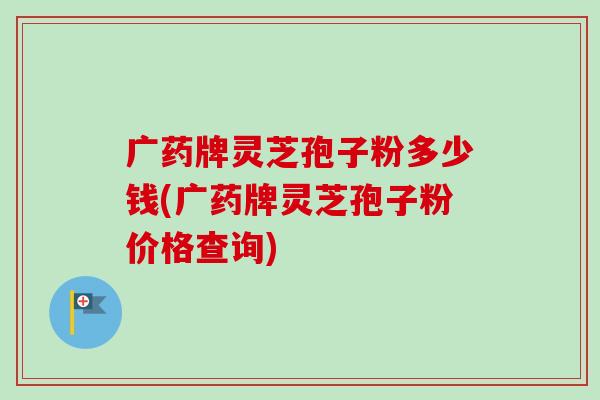 广药牌灵芝孢子粉多少钱(广药牌灵芝孢子粉价格查询)