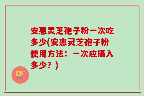 安惠灵芝孢子粉一次吃多少(安惠灵芝孢子粉使用方法:一次应摄入多少?) 安惠灵芝孢子粉一次吃多少(安惠灵芝孢子粉使用方法:一次应摄入多少?)