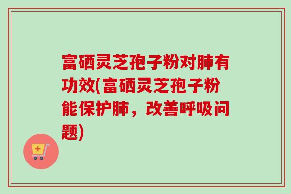 富硒灵芝孢子粉对有功效(富硒灵芝孢子粉能保护，改善问题)