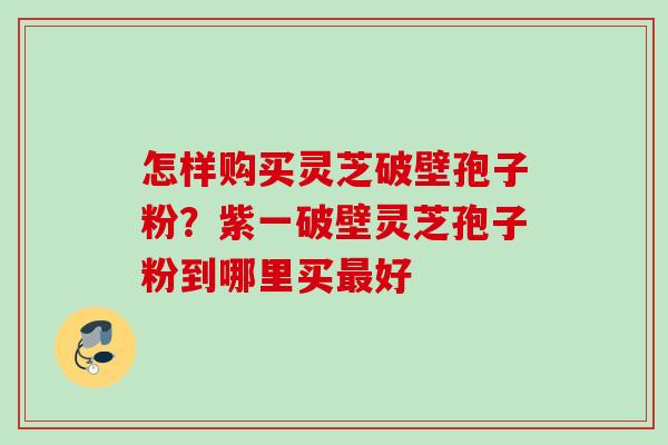 怎样购买灵芝破壁孢子粉?紫一破壁灵芝孢子粉到哪里买好 怎样购买灵芝破壁孢子粉?紫一破壁灵芝孢子粉到哪里买好