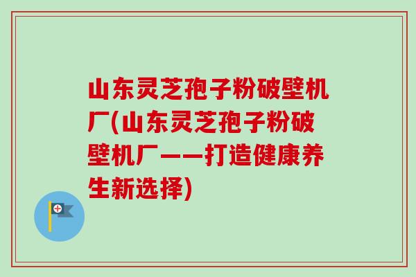 山东灵芝孢子粉破壁机厂(山东灵芝孢子粉破壁机厂——打造健康养生新选择) 山东灵芝孢子粉破壁机厂(山东灵芝孢子粉破壁机厂——打造健康养生新选择)