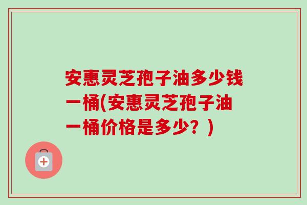 安惠灵芝孢子油多少钱一桶(安惠灵芝孢子油一桶价格是多少?) 安惠灵芝孢子油多少钱一桶(安惠灵芝孢子油一桶价格是多少?)