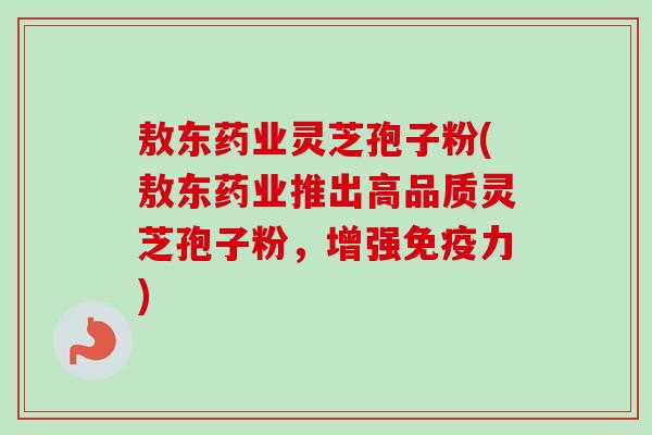 敖东药业灵芝孢子粉(敖东药业推出高品质灵芝孢子粉,增强免疫力) 敖东药业灵芝孢子粉(敖东药业推出高品质灵芝孢子粉,增强免疫力)