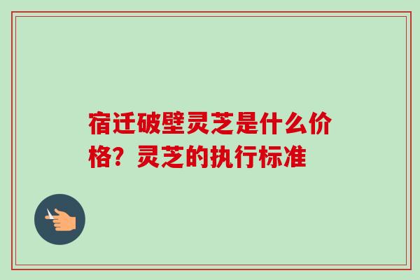 宿迁破壁灵芝是什么价格?灵芝的执行标准 宿迁破壁灵芝是什么价格?灵芝的执行标准
