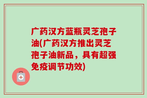 广药汉方蓝瓶灵芝孢子油(广药汉方推出灵芝孢子油新品，具有超强免疫调节功效)
