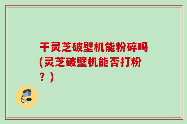 干灵芝破壁机能粉碎吗(灵芝破壁机能否打粉？)